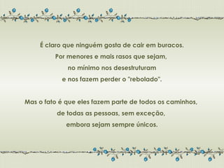 É claro que ninguém gosta de cair em buracos.
         Por menores e mais rasos que sejam,
             no mínimo nos desestruturam
           e nos fazem perder o "rebolado".


Mas o fato é que eles fazem parte de todos os caminhos,
          de todas as pessoas, sem exceção,
             embora sejam sempre únicos.
 