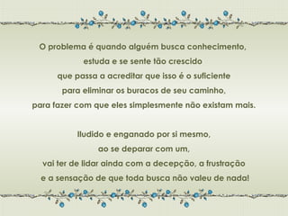 O problema é quando alguém busca conhecimento,
            estuda e se sente tão crescido
      que passa a acreditar que isso é o suficiente
       para eliminar os buracos de seu caminho,
para fazer com que eles simplesmente não existam mais.


           Iludido e enganado por si mesmo,
                ao se deparar com um,
  vai ter de lidar ainda com a decepção, a frustração
  e a sensação de que toda busca não valeu de nada!
 