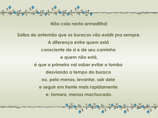 Não caia nesta armadilha!

Saiba de antemão que os buracos vão existir pra sempre.
             A diferença entre quem está
          consciente de si e de seu caminho
                   e quem não está,
       é que o primeiro vai saber evitar o tombo
            desviando a tempo do buraco
          ou, pelo menos, levantar, sair dele
         e seguir em frente mais rapidamente
            e, tomara, menos machucado.
 