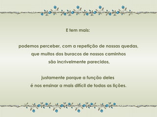 E tem mais:


podemos perceber, com a repetição de nossas quedas,
     que muitos dos buracos de nossos caminhos
             são incrivelmente parecidos,


          justamente porque a função deles
     é nos ensinar a mais difícil de todas as lições.
 