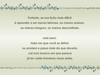 Portanto, se sua lição mais difícil
é aprender a ser menos teimoso, ou menos ansioso,
    ou menos inseguro, ou menos desconfiado,


                    note bem:
           toda vez que você se distrai
     ou acelera o passo mais do que deveria,
         cai num buraco em que parece
        já ter caído inúmeras vezes antes.
 
