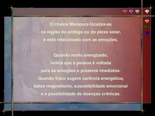 O chakra Manipura localiza-se
   na região do umbigo ou do plexo solar,
    e está relacionado com as emoções.


         Quando muito energizado,
       indica que a pessoa é voltada
   para as emoções e prazeres imediatos.
 Quando fraco sugere carência energética,
baixo magnetismo, suscetibilidade emocional
   e a possibilidade de doenças crônicas.
 