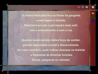 O chakra Vishudda fica na frente da garganta
              e está ligado à tireóide.
     Relaciona-se com a percepção mais sutil,
         com o entendimento e com a voz.


   Quando desenvolvido indica força de caráter,
    grande capacidade mental e discernimento.
Em caso contrário, pode indicar doenças na tireóide
          e fraquezas de diversas funções
           físicas, psíquicas ou mentais.
 