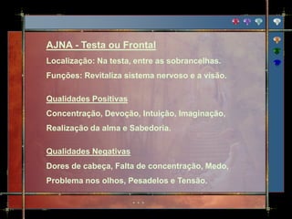 AJNA - Testa ou Frontal
Localização: Na testa, entre as sobrancelhas.
Funções: Revitaliza sistema nervoso e a visão.

Qualidades Positivas
Concentração, Devoção, Intuição, Imaginação,
Realização da alma e Sabedoria.

Qualidades Negativas
Dores de cabeça, Falta de concentração, Medo,
Problema nos olhos, Pesadelos e Tensão.
 