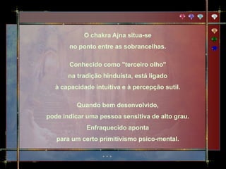 O chakra Ajna situa-se
       no ponto entre as sobrancelhas.

       Conhecido como "terceiro olho"
       na tradição hinduísta, está ligado
  à capacidade intuitiva e à percepção sutil.

          Quando bem desenvolvido,
pode indicar uma pessoa sensitiva de alto grau.
             Enfraquecido aponta
   para um certo primitivismo psico-mental.
 