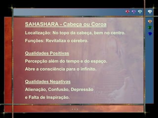 SAHASHARA - Cabeça ou Coroa
Localização: No topo da cabeça, bem no centro.
Funções: Revitaliza o cérebro.

Qualidades Positivas
Percepção além do tempo e do espaço.
Abre a consciência para o infinito.

Qualidades Negativas
Alienação, Confusão, Depressão
e Falta de Inspiração.
 
