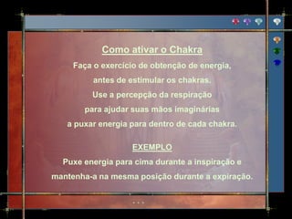 Como ativar o Chakra
     Faça o exercício de obtenção de energia,
          antes de estimular os chakras.
         Use a percepção da respiração
       para ajudar suas mãos imaginárias
   a puxar energia para dentro de cada chakra.

                   EXEMPLO
  Puxe energia para cima durante a inspiração e
mantenha-a na mesma posição durante a expiração.
 
