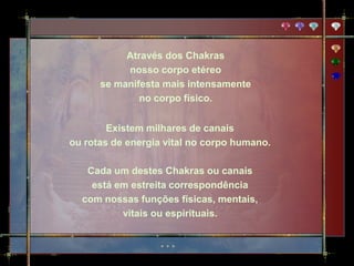 Através dos Chakras
           nosso corpo etéreo
      se manifesta mais intensamente
              no corpo físico.


        Existem milhares de canais
ou rotas de energia vital no corpo humano.

   Cada um destes Chakras ou canais
    está em estreita correspondência
  com nossas funções físicas, mentais,
          vitais ou espirituais.
 