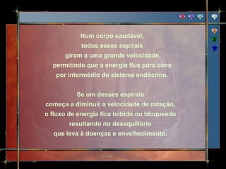 Num corpo saudável,
            todos esses espirais
      giram a uma grande velocidade,
  permitindo que a energia flua para cima
   por intermédio do sistema endócrino.


          Se um desses espirais
começa a diminuir a velocidade de rotação,
o fluxo de energia fica inibido ou bloqueado
        resultando no desequilíbrio
  que leva à doenças e envelhecimento.
 