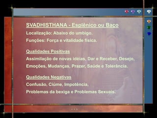 SVADHISTHANA - Esplênico ou Baço
Localização: Abaixo do umbigo.
Funções: Força e vitalidade física.

Qualidades Positivas
Assimilação de novas idéias, Dar e Receber, Desejo,
Emoções, Mudanças, Prazer, Saúde e Tolerância.

Qualidades Negativas
Confusão, Ciúme, Impotência,
Problemas da bexiga e Problemas Sexuais.
 