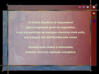 O chakra Esplênico é responsável
       pela energização geral do organismo,
e por ele penetram as energias cósmicas mais sutis,
     que a seguir são distribuídas pelo corpo.


        Quando esse chakra é estimulado,
      propicia uma boa captação energética.
 