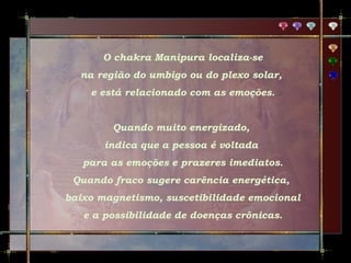 O chakra Manipura localiza-se
na região do umbigo ou do plexo solar,
e está relacionado com as emoções.
Quando muito energizado,
indica que a pessoa é voltada
para as emoções e prazeres imediatos.
Quando fraco sugere carência energética,
baixo magnetismo, suscetibilidade emocional
e a possibilidade de doenças crônicas.

 
