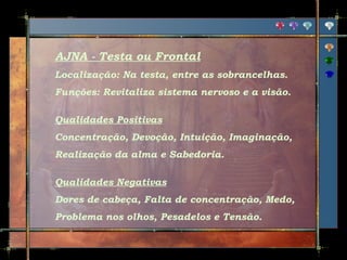 AJNA - Testa ou Frontal
Localização: Na testa, entre as sobrancelhas.
Funções: Revitaliza sistema nervoso e a visão.
Qualidades Positivas
Concentração, Devoção, Intuição, Imaginação,
Realização da alma e Sabedoria.
Qualidades Negativas
Dores de cabeça, Falta de concentração, Medo,
Problema nos olhos, Pesadelos e Tensão.

 
