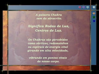 A palavra Chakra
vem do sânscrito.

Significa Rodas de Luz,
Centros de Luz.
Os Chakras são percebidos
como vórtices, redemoinhos
ou espirais de energia vital
girando em alta velocidade,
vibrando em pontos vitais
de nosso corpo.

 