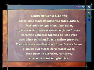 Como ativar o Chakra
Sinta suas mãos imaginárias trabalhando.
Você não tem que visualizar nada,
apenas sentir como se estivesse fazendo isso,
conforme estivesse fazendo na vida real
sem olhar para aquilo que estiver fazendo.
Focalize sua consciência na área de um chakra
e utilize sua mente para manipulá-lo;
essa ação de abertura, fornece-o,
com suas mãos imaginárias.

 