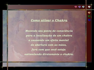 Como ativar o Chakra
Movendo seu ponto de consciência
para a localização de um chakra
e causando um efeito mental
de abertura com as mãos,
fará com que você esteja
estimulando diretamente o chakra.

 