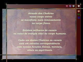 Através dos Chakras
nosso corpo etéreo
se manifesta mais intensamente
no corpo físico.
Existem milhares de canais
ou rotas de energia vital no corpo humano.
Cada um destes Chakras ou canais
está em estreita correspondência
com nossas funções físicas, mentais,
vitais ou espirituais.

 