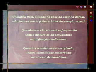 O Chakra Raiz, situado na base da espinha dorsal,
relaciona-se com o poder criador da energia sexual.
Quando esse chakra está enfraquecido
indica distúrbios da sexualidade
ou disfunções endócrinas.
Quando excessivamente energizado,
indica sexualidade exacerbada
ou excesso de hormônios.

 