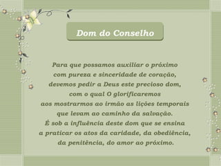 Dom do Conselho


   Para que possamos auxiliar o próximo
    com pureza e sinceridade de coração,
  devemos pedir a Deus este precioso dom,
         com o qual O glorificaremos
aos mostrarmos ao irmão as lições temporais
     que levam ao caminho da salvação.
 É sob a influência deste dom que se ensina
a praticar os atos da caridade, da obediência,
     da penitência, do amor ao próximo.
 