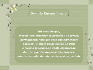 Dom do Entendimento




              Há pessoas que,
 mesmo sem entender os preceitos da Igreja,
  permanecem fiéis aos seus ensinamentos;
   possuem o sabor pelas coisas de Deus
   e mesmo ignorando o vasto significado
   da liturgia, dos dogmas, das orações,
dão testemunho de intensa devoção e piedade.
 