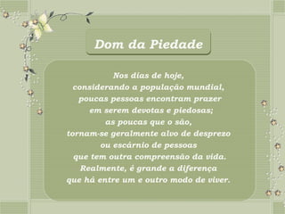 Dom da Piedade

           Nos dias de hoje,
  considerando a população mundial,
   poucas pessoas encontram prazer
      em serem devotas e piedosas;
         as poucas que o são,
tornam-se geralmente alvo de desprezo
        ou escárnio de pessoas
  que tem outra compreensão da vida.
    Realmente, é grande a diferença
que há entre um e outro modo de viver.
 