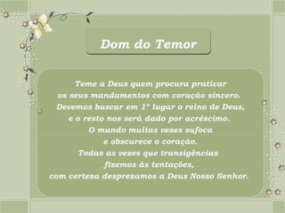 Dom do Temor


       Teme a Deus quem procura praticar
  os seus mandamentos com coração sincero.
  Devemos buscar em 1º lugar o reino de Deus,
     e o resto nos será dado por acréscimo.
          O mundo muitas vezes sufoca
              e obscurece o coração.
        Todas as vezes que transigências
              fizemos às tentações,
com certeza desprezamos a Deus Nosso Senhor.
 