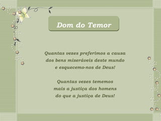 Dom do Temor


Quantas vezes preferimos a causa
dos bens miseráveis deste mundo
    e esquecemo-nos de Deus!


    Quantas vezes tememos
   mais a justiça dos homens
    do que a justiça de Deus!
 