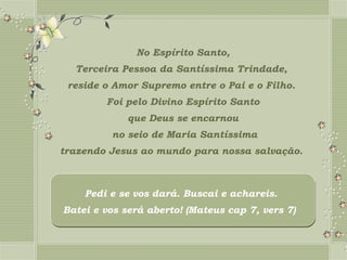 No Espírito Santo,
  Terceira Pessoa da Santíssima Trindade,
 reside o Amor Supremo entre o Pai e o Filho.
        Foi pelo Divino Espírito Santo
             que Deus se encarnou
         no seio de Maria Santíssima
trazendo Jesus ao mundo para nossa salvação.



    Pedi e se vos dará. Buscai e achareis.
Batei e vos será aberto! (Mateus cap 7, vers 7)
 