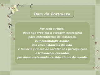 Dom da Fortaleza


               Por essa virtude,
    Deus nos propicia a coragem necessária
       para enfrentarmos as tentações,
            vulnerabilidade diante
          das circunstâncias da vida
e também firmeza de caráter nas perseguições
            e tribulações causadas
por nosso testemunho cristão diante do mundo.
 