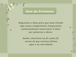 Dom da Fortaleza


Roguemos a Deus para que essa virtude
 seja nossa companheira inseparável;
  testemunhemos nosso amor a Deus
         por palavras e obras.

   Assim, viveremos na fé e pela fé,
     certos de que seremos felizes
         aqui e na eternidade.
 
