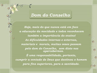 Dom do Conselho

     Hoje, mais do que nunca está em foco
  a educação da mocidade e todos reconhecem
       também a importância do ensino!
      As dificuldades internas e externas,
   materiais e morais, muitas vezes passam
      pelo dom do Conselho, sem disto nos
                  apercebermos.
      É uma responsabilidade, portanto,
cumprir a vontade de Deus que destinou o homem
    para fins superiores, para a santidade.
 
