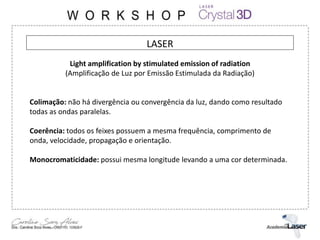 LASER
Light amplification by stimulated emission of radiation
(Amplificação de Luz por Emissão Estimulada da Radiação)
Colimação: não há divergência ou convergência da luz, dando como resultado
todas as ondas paralelas.
Coerência: todos os feixes possuem a mesma frequência, comprimento de
onda, velocidade, propagação e orientação.
Monocromaticidade: possui mesma longitude levando a uma cor determinada.
 
