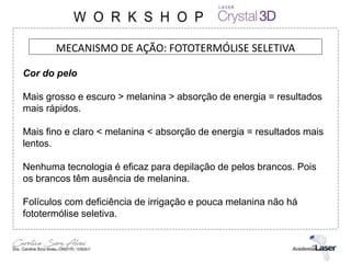 MECANISMO DE AÇÃO: FOTOTERMÓLISE SELETIVA
Cor do pelo
Mais grosso e escuro > melanina > absorção de energia = resultados
mais rápidos.
Mais fino e claro < melanina < absorção de energia = resultados mais
lentos.
Nenhuma tecnologia é eficaz para depilação de pelos brancos. Pois
os brancos têm ausência de melanina.
Folículos com deficiência de irrigação e pouca melanina não há
fototermólise seletiva.
 