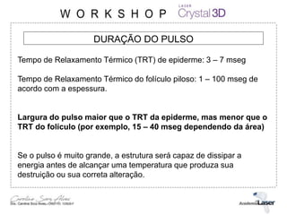 DURAÇÃO DO PULSO
Tempo de Relaxamento Térmico (TRT) de epiderme: 3 – 7 mseg
Tempo de Relaxamento Térmico do folículo piloso: 1 – 100 mseg de
acordo com a espessura.
Largura do pulso maior que o TRT da epiderme, mas menor que o
TRT do folículo (por exemplo, 15 – 40 mseg dependendo da área)
Se o pulso é muito grande, a estrutura será capaz de dissipar a
energia antes de alcançar uma temperatura que produza sua
destruição ou sua correta alteração.
 