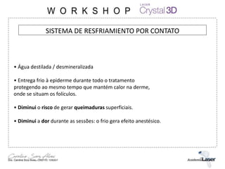 SISTEMA DE RESFRIAMIENTO POR CONTATO
• Água destilada / desmineralizada
• Entrega frio à epiderme durante todo o tratamento
protegendo ao mesmo tempo que mantém calor na derme,
onde se situam os folículos.
• Diminui o risco de gerar queimaduras superficiais.
• Diminui a dor durante as sessões: o frio gera efeito anestésico.
 
