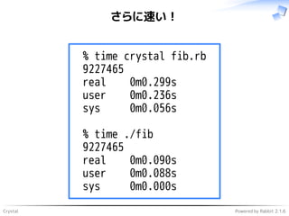 Crystal Powered by Rabbit 2.1.6
さらに速い！
% time crystal fib.rb
9227465
real 0m0.299s
user 0m0.236s
sys 0m0.056s
% time ./fib
9227465
real 0m0.090s
user 0m0.088s
sys 0m0.000s
 