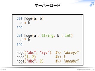 Crystal Powered by Rabbit 2.1.6
オーバーロード
def hoge(a, b)
a + b
end
def hoge(a : String, b : Int)
a * b
end
hoge("abc", "xyz") #=> "abcxyz"
hoge(1, 2) #=> 3
hoge("abc", 2) #=> "abcabc"
 