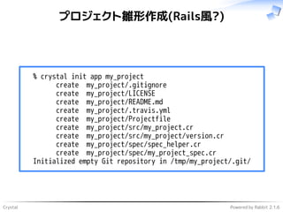 Crystal Powered by Rabbit 2.1.6
プロジェクト雛形作成(Rails風?)
% crystal init app my_project
create my_project/.gitignore
create my_project/LICENSE
create my_project/README.md
create my_project/.travis.yml
create my_project/Projectfile
create my_project/src/my_project.cr
create my_project/src/my_project/version.cr
create my_project/spec/spec_helper.cr
create my_project/spec/my_project_spec.cr
Initialized empty Git repository in /tmp/my_project/.git/
 