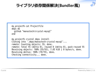 Crystal Powered by Rabbit 2.1.6
ライブラリ依存関係解決(Bundler風)
my_project% cat Projectfile
deps do
github "manastech/crystal-mysql"
end
my_project% crystal deps install
Cloning into '.deps/manastech-crystal-mysql'...
remote: Counting objects: 55, done.
remote: Total 55 (delta 0), reused 0 (delta 0), pack-reused 55
Receiving objects: 100% (55/55), 7.03 KiB | 0 bytes/s, done.
Resolving deltas: 100% (19/19), done.
Checking connectivity... done.
 