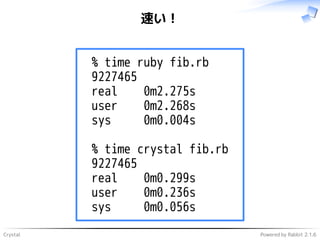 Crystal Powered by Rabbit 2.1.6
速い！
% time ruby fib.rb
9227465
real 0m2.275s
user 0m2.268s
sys 0m0.004s
% time crystal fib.rb
9227465
real 0m0.299s
user 0m0.236s
sys 0m0.056s
 