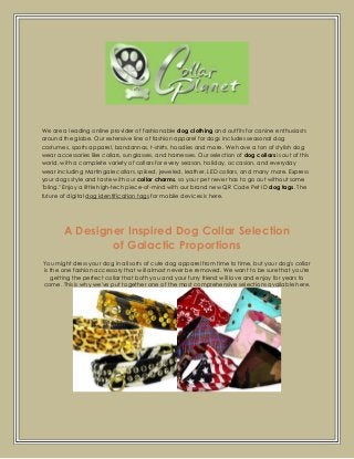 We are a leading online provider of fashionable dog clothing and outfits for canine enthusiasts
around the globe. Our extensive line of fashion apparel for dogs includes seasonal dog
costumes, sports apparel, bandannas, t-shirts, hoodies and more. We have a ton of stylish dog
wear accessories like collars, sunglasses, and harnesses. Our selection of dog collars is out of this
world, with a complete variety of collars for every season, holiday, occasion, and everyday
wear including Martingale collars, spiked, jeweled, leather, LED collars, and many more. Express
your dogs style and taste with our collar charms, so your pet never has to go out without some
"bling." Enjoy a little high-tech piece-of-mind with our brand new QR Code Pet ID dog tags. The
future of digital dog identification tags for mobile devices is here.

A Designer Inspired Dog Collar Selection
of Galactic Proportions
You might dress your dog in all sorts of cute dog apparel from time to time, but your dog's collar
is the one fashion accessory that will almost never be removed. We want to be sure that you're
getting the perfect collar that both you and your furry friend will love and enjoy for years to
come. This is why we've put together one of the most comprehensive selections available here.

 