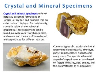 Crystal and mineral specimens refer to
naturally occurring formations or
samples of crystals and minerals that are
collected and displayed for their beauty,
scientific value, or metaphysical
properties. These specimens can be
found in a wide variety of shapes, sizes,
and colors, and they are often collected
and appreciated for different reasons.
Common types of crystal and mineral
specimens include quartz, amethyst,
pyrite, calcite, garnet, fluorite, and
many more. The specific value and
appeal of a specimen can vary based
on factors like rarity, size, quality, and
the circumstances of its discovery.
 
