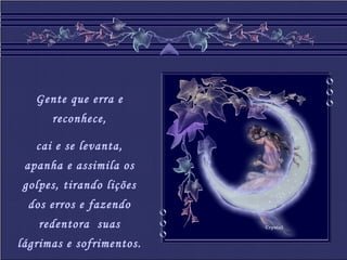 Crystal
Gente que erra e
reconhece,
cai e se levanta,
apanha e assimila os
golpes, tirando lições
dos erros e fazendo
redentora suas
lágrimas e sofrimentos.
 