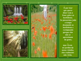 É por isso
que quero
dizer com a
frase sobre as
borboletas.
Se passarmos todo
o tempo
desejando as
borboletas e
reclamando
porque elas
não se
aproximam
da gente,
mas vivem
no jardim do
nosso vizinho,
elas realmente
não virão.
 