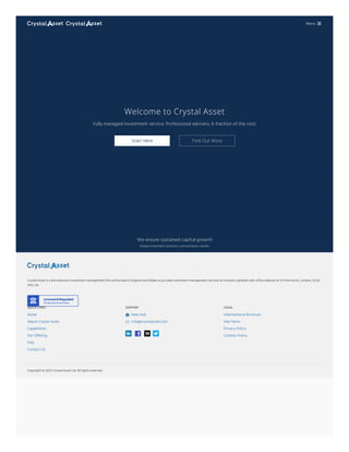 Welcome to Crystal Asset
Fully managed investment service. Professional advisers. A fraction of the cost.
Start Here Find Out More
We ensure sustained capital growth
Simple investment solutions, extraordinary results.
Crystal Asset is a discretionary investment management firm authorised in England and Wales to provide investment management services to investors globally with office address at 13 Primrose St, London, EC2A
2AG, UK.
QUICK LINKS
Home
About Crystal Asset
Capabilities
Our Offering
FAQ
Contact Us
SUPPORT
Help Hub

info@crystalasset.com

LEGAL
Informational Brochure
Site Terms
Privacy Policy
Cookies Policy
Copyright © Crystal Asset Ltd. All rights reserved.
2023
Menu 
 