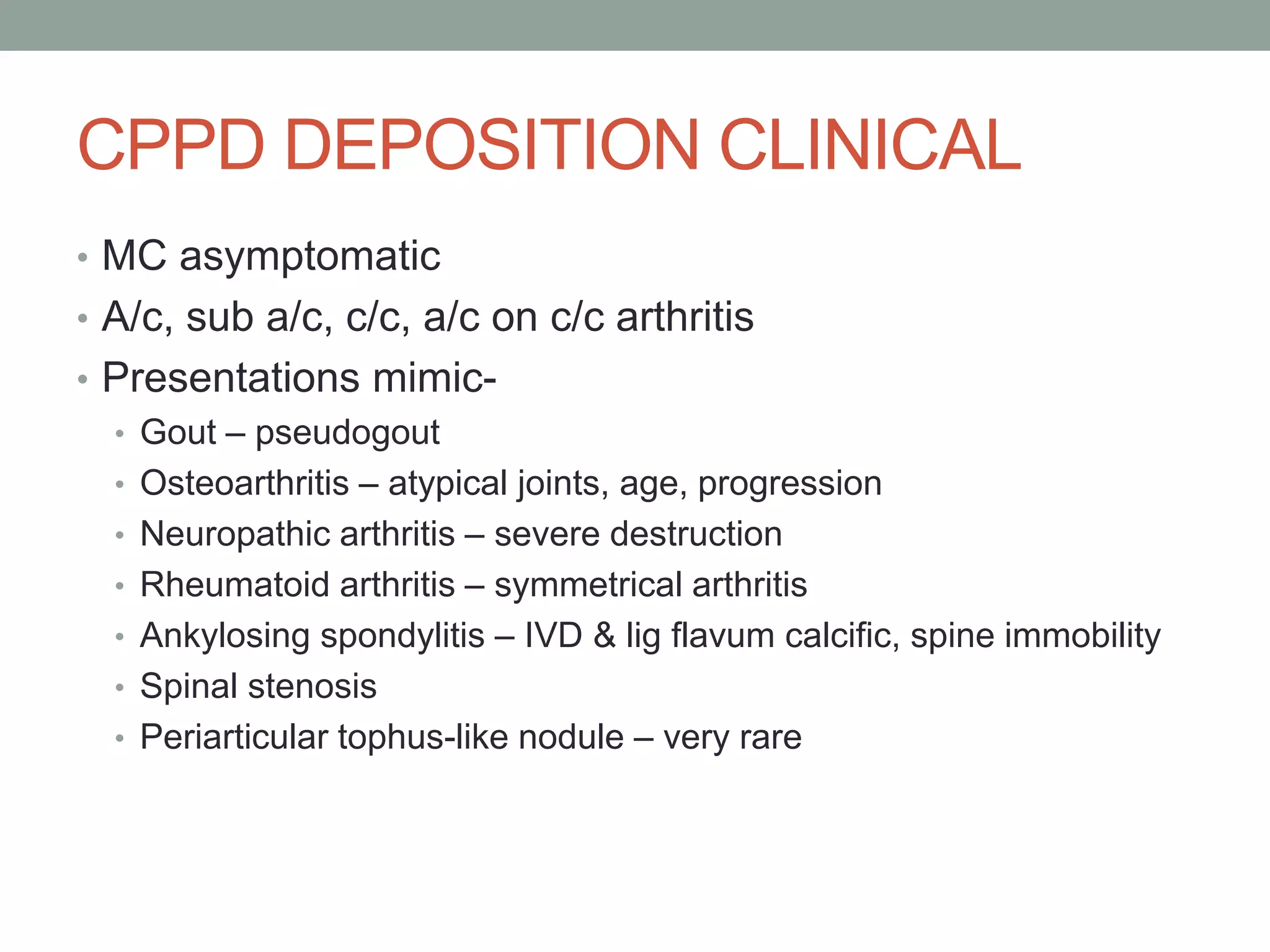 CPPD DEPOSITION CLINICAL
• MC asymptomatic
• A/c, sub a/c, c/c, a/c on c/c arthritis
• Presentations mimic-
• Gout – pseudogout
• Osteoarthritis – atypical joints, age, progression
• Neuropathic arthritis – severe destruction
• Rheumatoid arthritis – symmetrical arthritis
• Ankylosing spondylitis – IVD & lig flavum calcific, spine immobility
• Spinal stenosis
• Periarticular tophus-like nodule – very rare
 