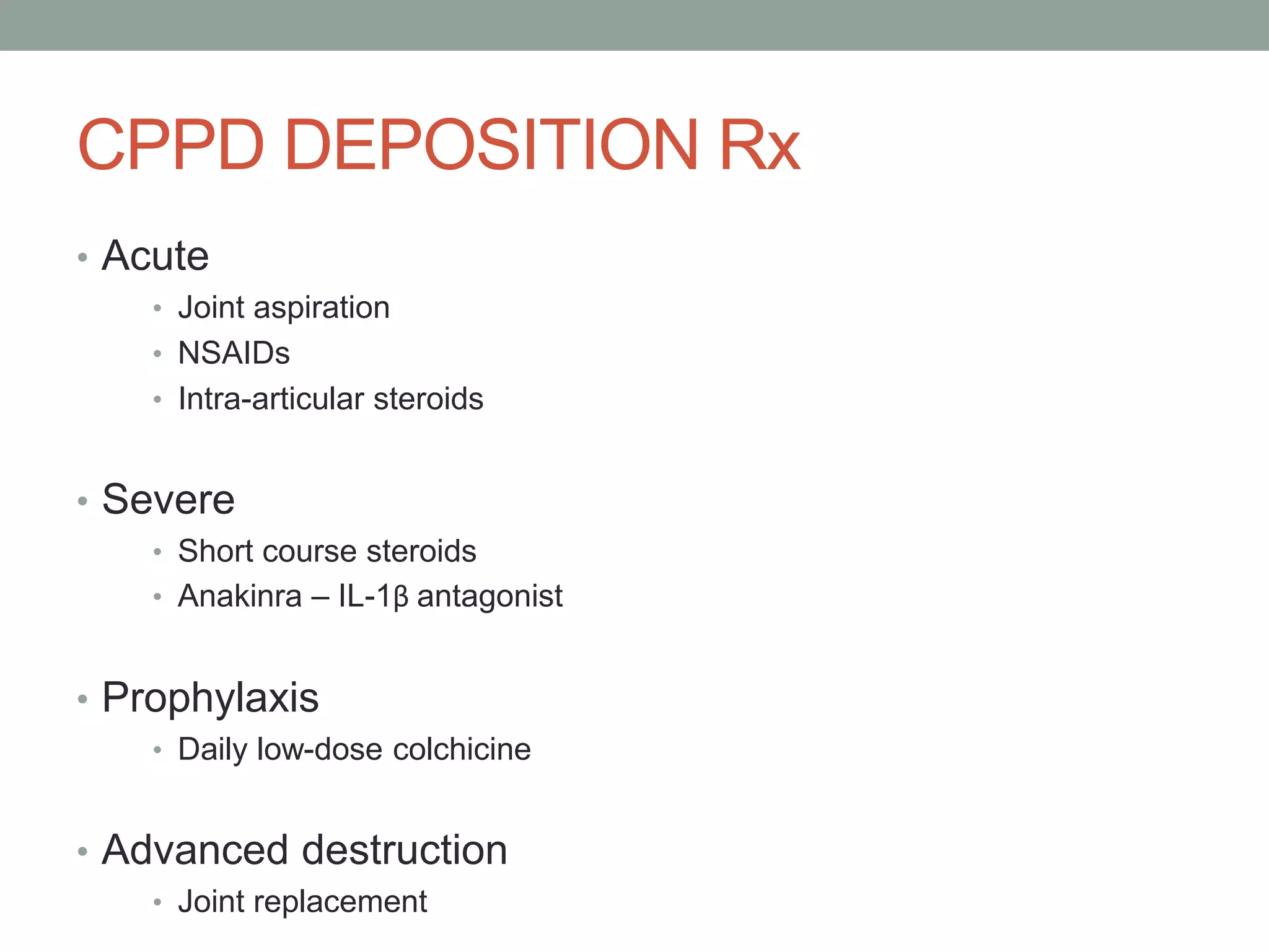 CPPD DEPOSITION Rx
• Acute
• Joint aspiration
• NSAIDs
• Intra-articular steroids
• Severe
• Short course steroids
• Anakinra – IL-1β antagonist
• Prophylaxis
• Daily low-dose colchicine
• Advanced destruction
• Joint replacement
 