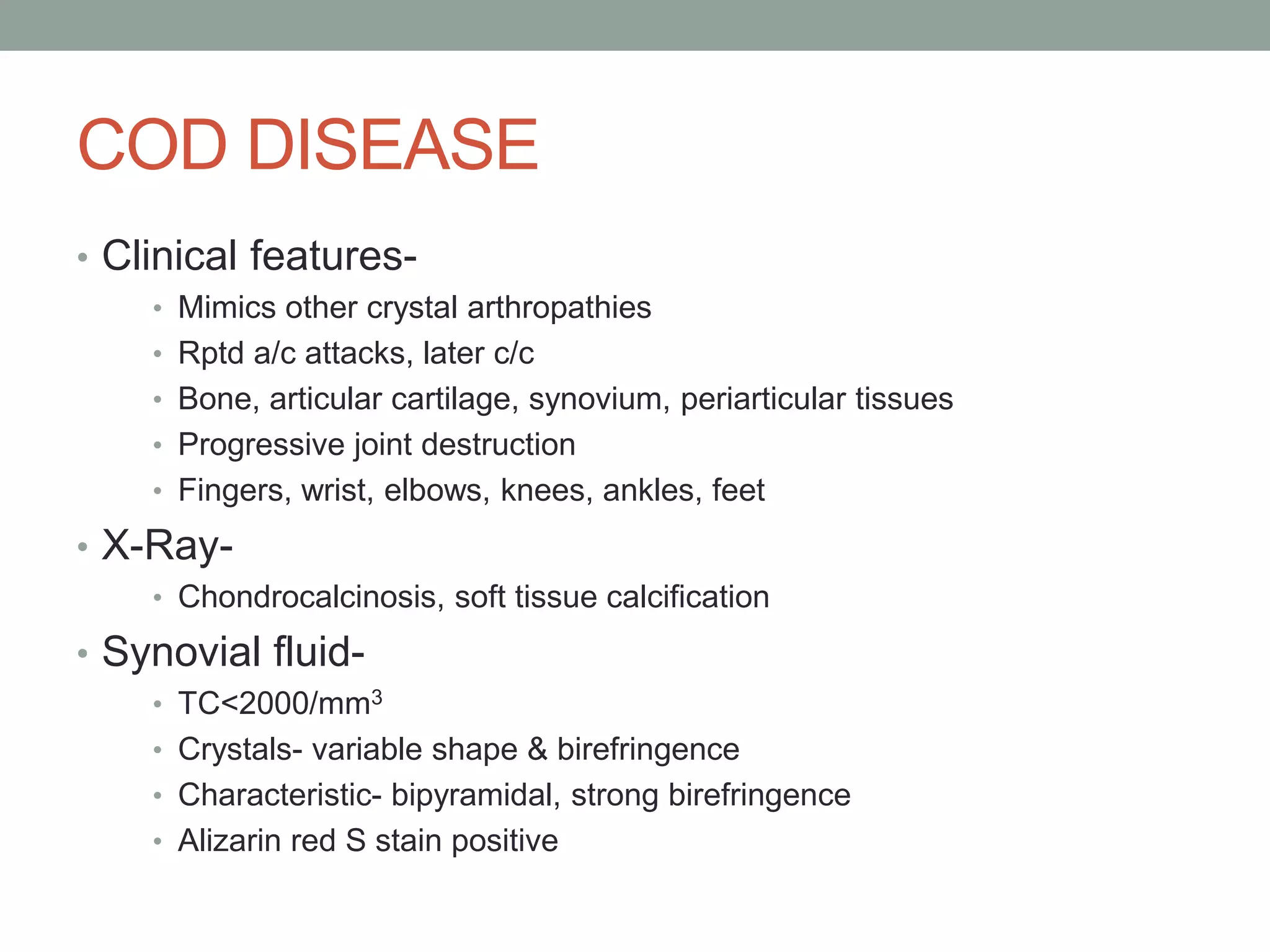 COD DISEASE
• Clinical features-
• Mimics other crystal arthropathies
• Rptd a/c attacks, later c/c
• Bone, articular cartilage, synovium, periarticular tissues
• Progressive joint destruction
• Fingers, wrist, elbows, knees, ankles, feet
• X-Ray-
• Chondrocalcinosis, soft tissue calcification
• Synovial fluid-
• TC<2000/mm3
• Crystals- variable shape & birefringence
• Characteristic- bipyramidal, strong birefringence
• Alizarin red S stain positive
 