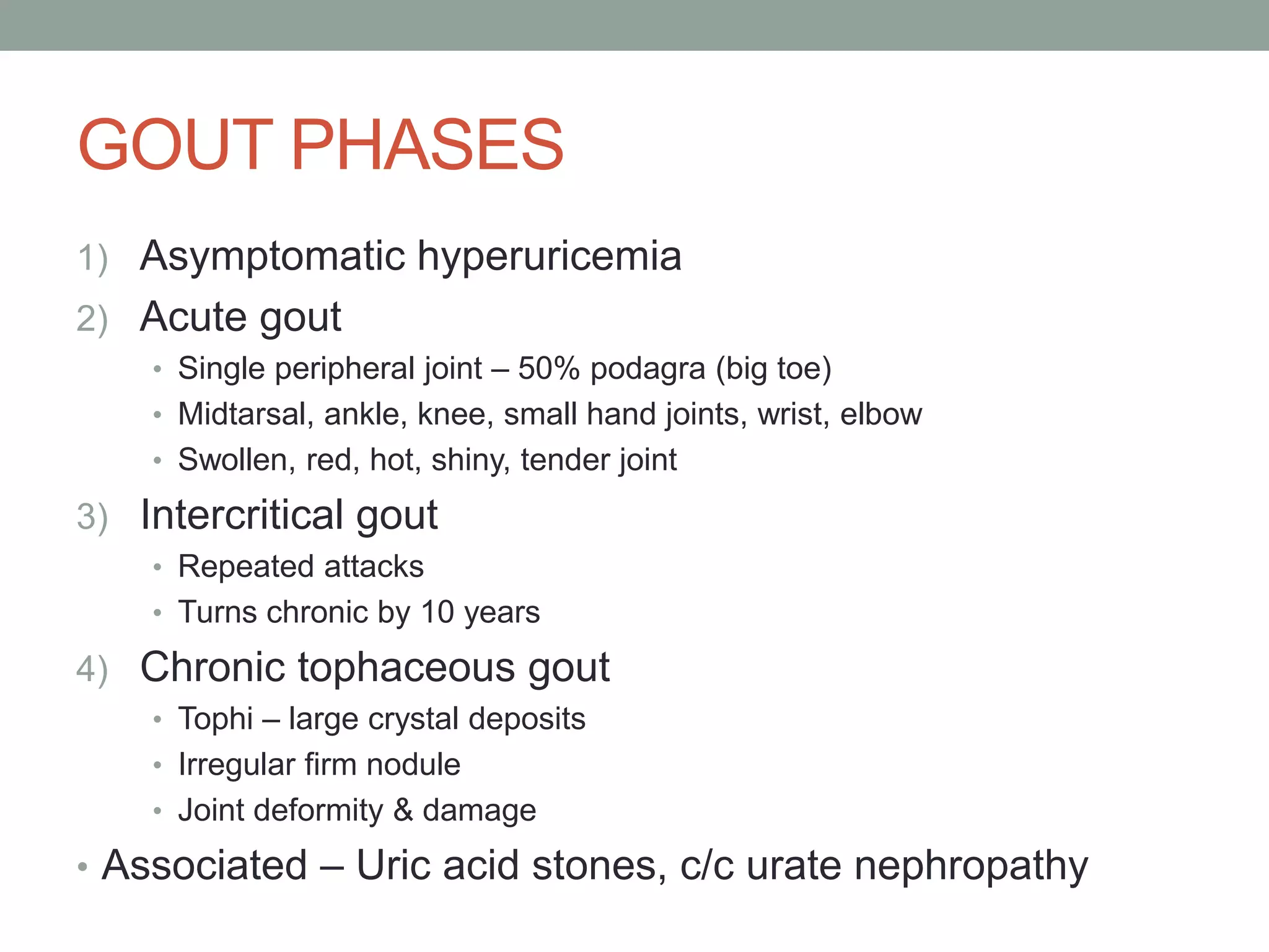 GOUT PHASES
1) Asymptomatic hyperuricemia
2) Acute gout
• Single peripheral joint – 50% podagra (big toe)
• Midtarsal, ankle, knee, small hand joints, wrist, elbow
• Swollen, red, hot, shiny, tender joint
3) Intercritical gout
• Repeated attacks
• Turns chronic by 10 years
4) Chronic tophaceous gout
• Tophi – large crystal deposits
• Irregular firm nodule
• Joint deformity & damage
• Associated – Uric acid stones, c/c urate nephropathy
 