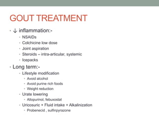 GOUT TREATMENT
• ↓ inflammation:-
• NSAIDs
• Colchicine low dose
• Joint aspiration
• Steroids – intra-articular, systemic
• Icepacks
• Long term:-
• Lifestyle modification
• Avoid alcohol
• Avoid purine rich foods
• Weight reduction
• Urate lowering
• Allopurinol, febuxostat
• Uricosuric + Fluid intake + Alkalinization
• Probenecid , sulfinpyrazone
 